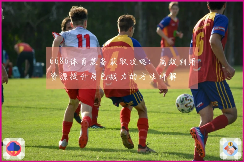6686体育装备获取攻略：高效利用资源提升角色战力的方法详解