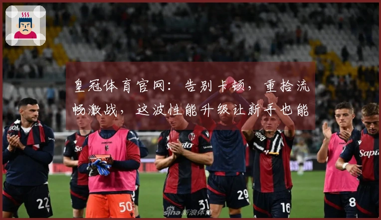 皇冠体育官网：告别卡顿，重拾流畅激战，这波性能升级让新手也能秒变大神！