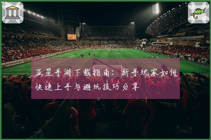 亚星手游下载指南：新手玩家如何快速上手与避坑技巧分享