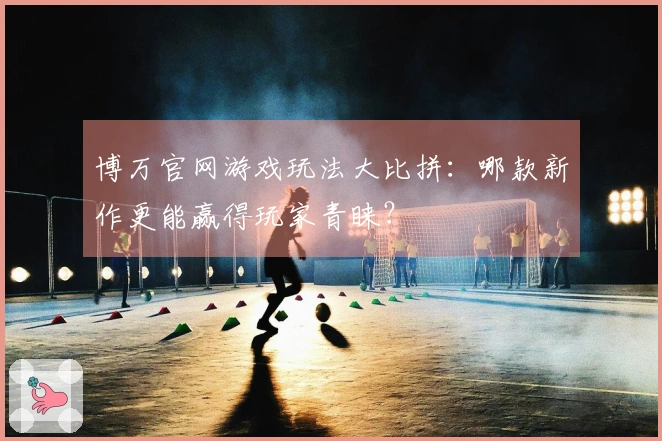 博万官网游戏玩法大比拼：哪款新作更能赢得玩家青睐？